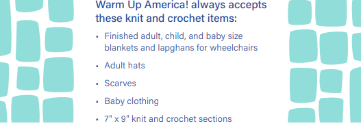 Text: Warm Up America! always accepts these knit and crochet items: Finished adult, child, and baby size blankets and lapghans for wheelchairs, adult hats, scarves, baby clothing, 7" x 9" knit and crochet sections.